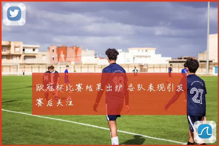 欧冠杯比赛结果出炉 各队表现引发赛后关注