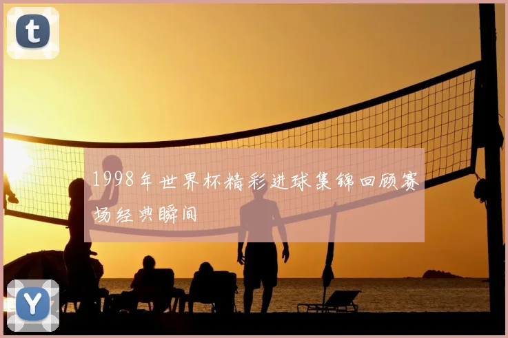 1998年世界杯精彩进球集锦回顾赛场经典瞬间