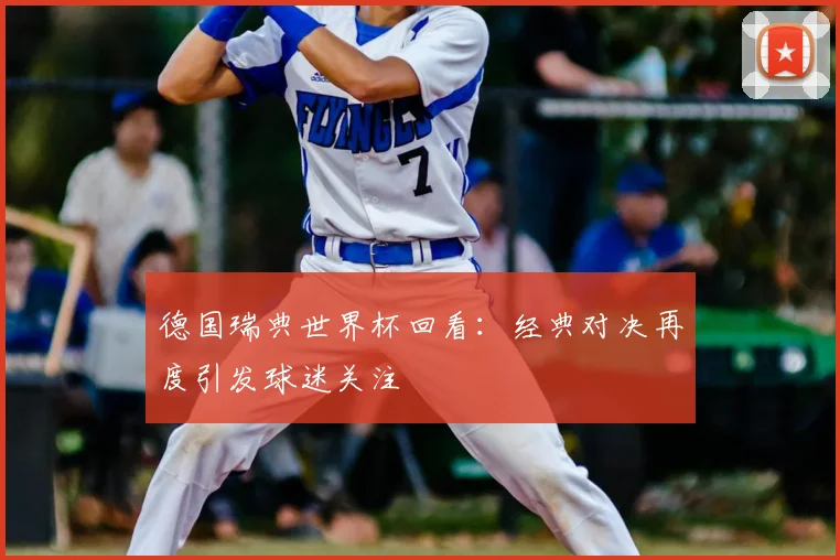 德国瑞典世界杯回看:经典对决再度引发球迷关注