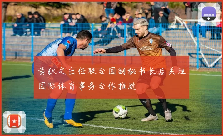黄狄之出任联合国副秘书长后关注国际体育事务合作推进