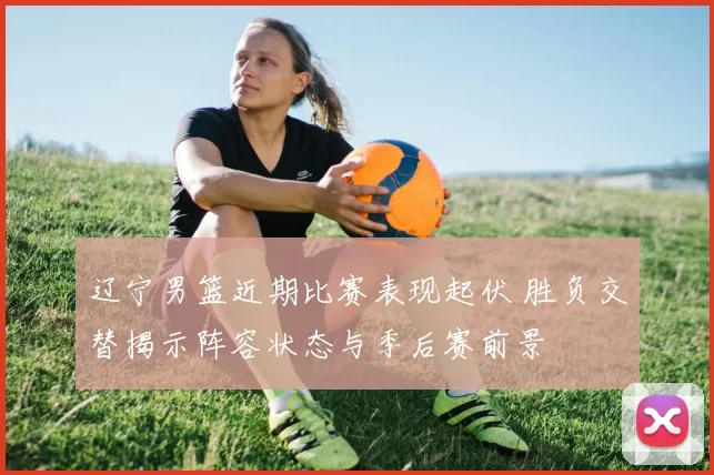 辽宁男篮近期比赛表现起伏 胜负交替揭示阵容状态与季后赛前景