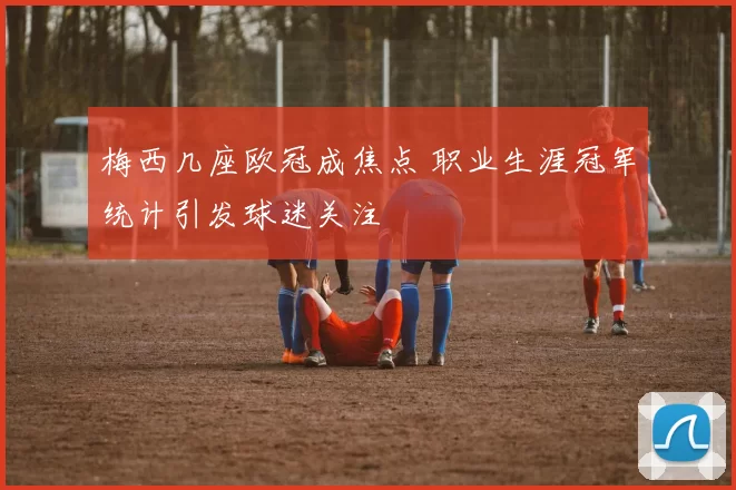 梅西几座欧冠成焦点 职业生涯冠军统计引发球迷关注