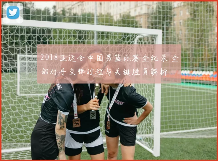 2018亚运会中国男篮比赛全纪录 全部对手交锋过程与关键胜负解析