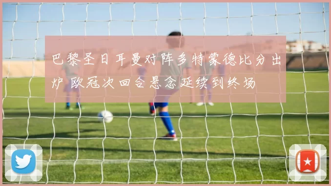 巴黎圣日耳曼对阵多特蒙德比分出炉 欧冠次回合悬念延续到终场