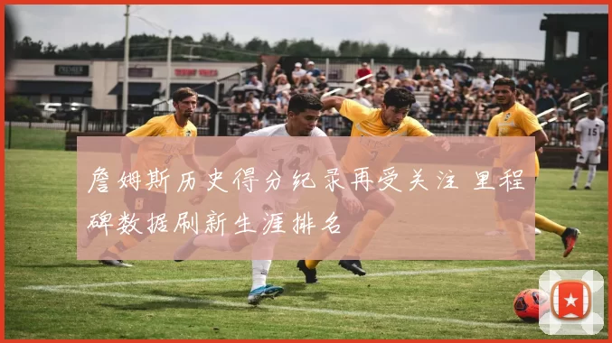 詹姆斯历史得分纪录再受关注 里程碑数据刷新生涯排名