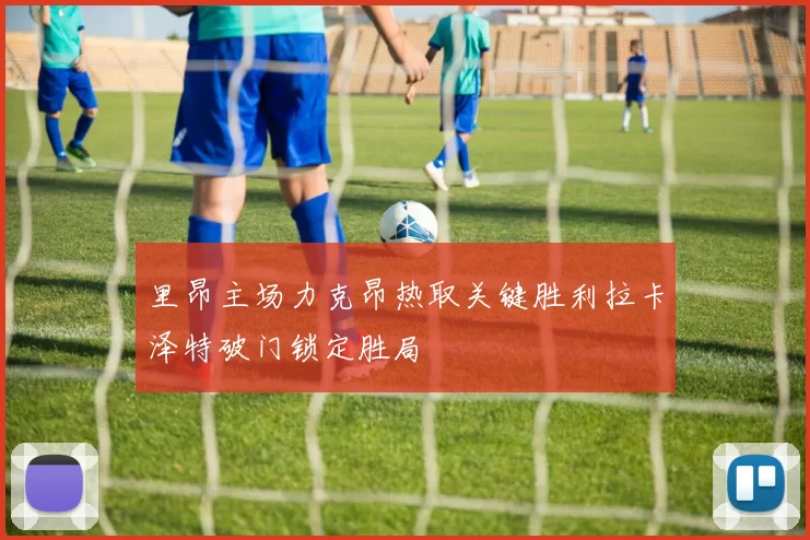 里昂主场力克昂热取关键胜利拉卡泽特破门锁定胜局
