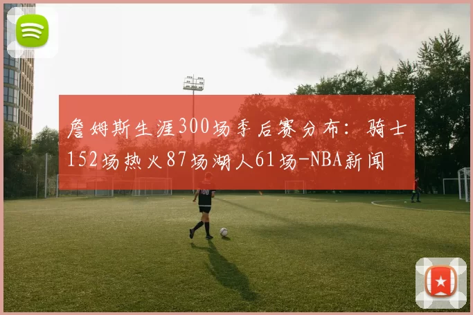 詹姆斯生涯300场季后赛分布：骑士152场热火87场湖人61场-NBA新闻