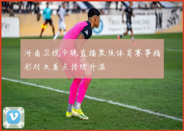 河南卫视今晚直播聚焦体育赛事精彩对决看点持续升温