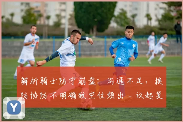解析骑士防守崩盘：沟通不足，换防协防不明确致空位频出 _ 议起复盘