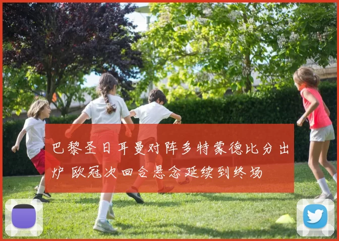 巴黎圣日耳曼对阵多特蒙德比分出炉 欧冠次回合悬念延续到终场
