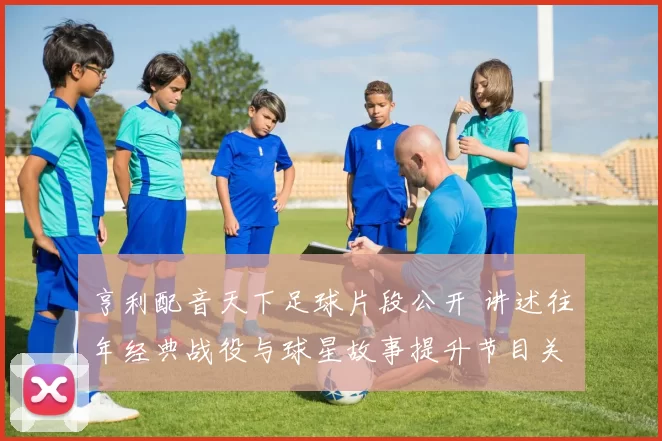 亨利配音天下足球片段公开 讲述往年经典战役与球星故事提升节目关注度