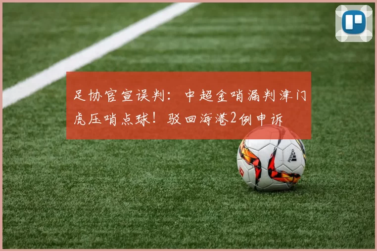 足协官宣误判：中超金哨漏判津门虎压哨点球！驳回海港2例申诉