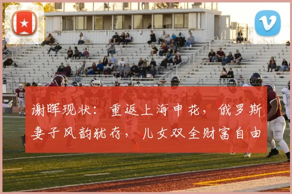 谢晖现状：重返上海申花，俄罗斯妻子风韵犹存，儿女双全财富自由_足球圈_法国_经历