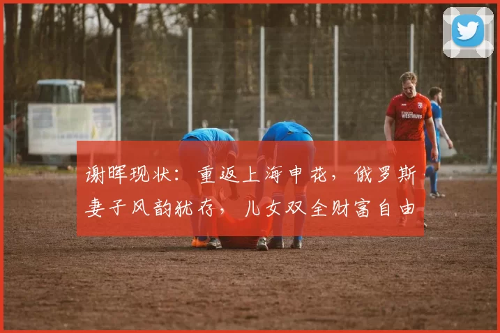 谢晖现状：重返上海申花，俄罗斯妻子风韵犹存，儿女双全财富自由_足球圈_法国_经历
