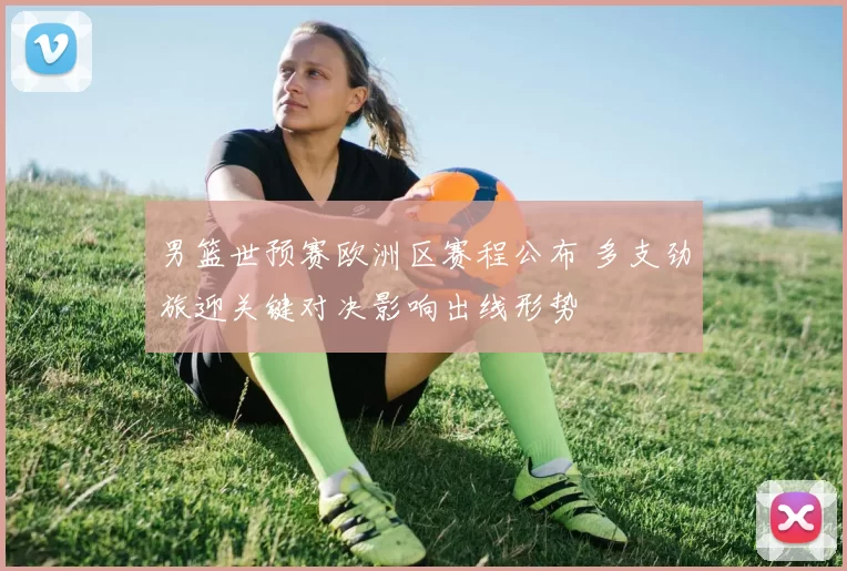 男篮世预赛欧洲区赛程公布 多支劲旅迎关键对决影响出线形势