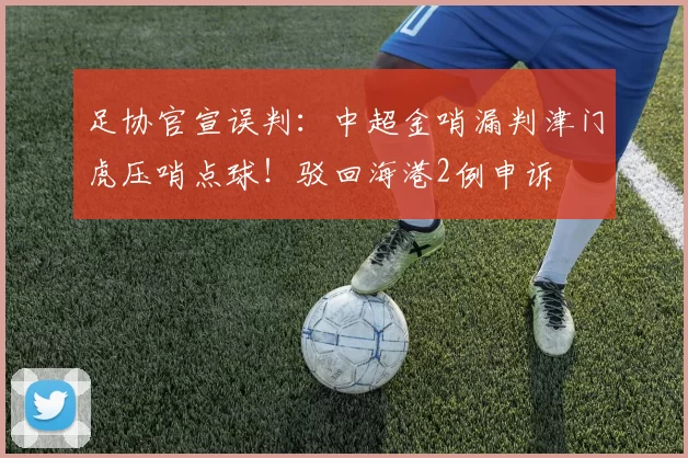 足协官宣误判：中超金哨漏判津门虎压哨点球！驳回海港2例申诉