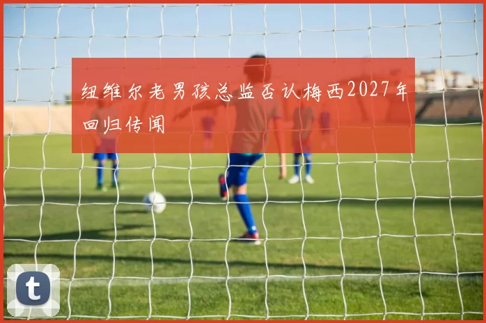 纽维尔老男孩总监否认梅西2027年回归传闻