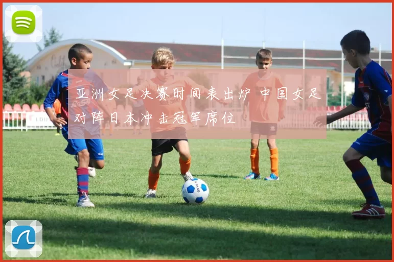 亚洲女足决赛时间表出炉 中国女足对阵日本冲击冠军席位