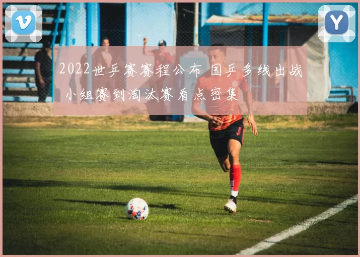 2022世乒赛赛程公布 国乒多线出战 小组赛到淘汰赛看点密集