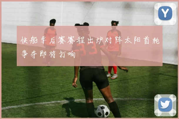 快船季后赛赛程出炉对阵太阳首轮争夺即将打响