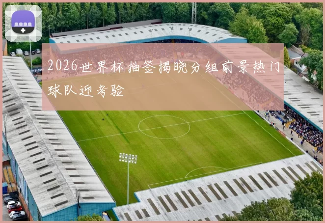 2026世界杯抽签揭晓分组前景热门球队迎考验
