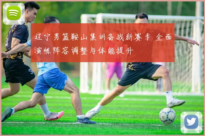 辽宁男篮鞍山集训备战新赛季 全面演练阵容调整与体能提升