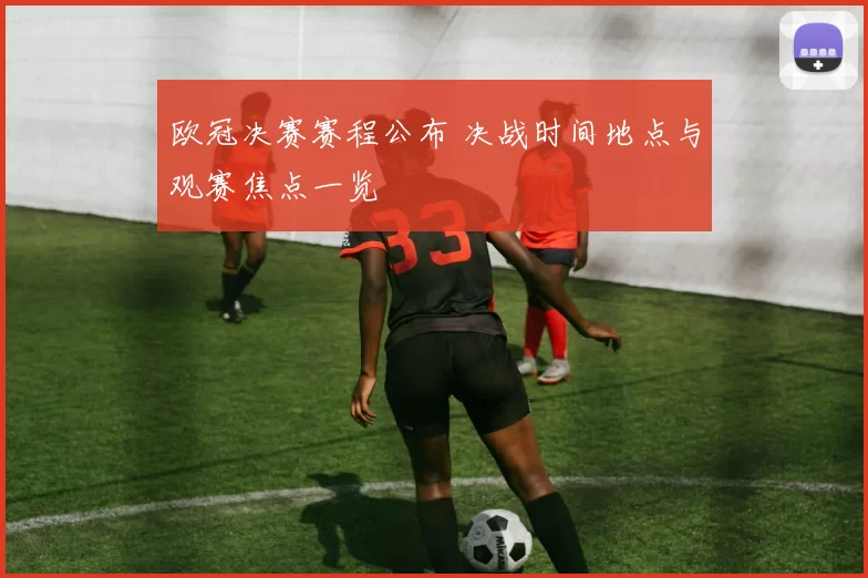 欧冠决赛赛程公布 决战时间地点与观赛焦点一览