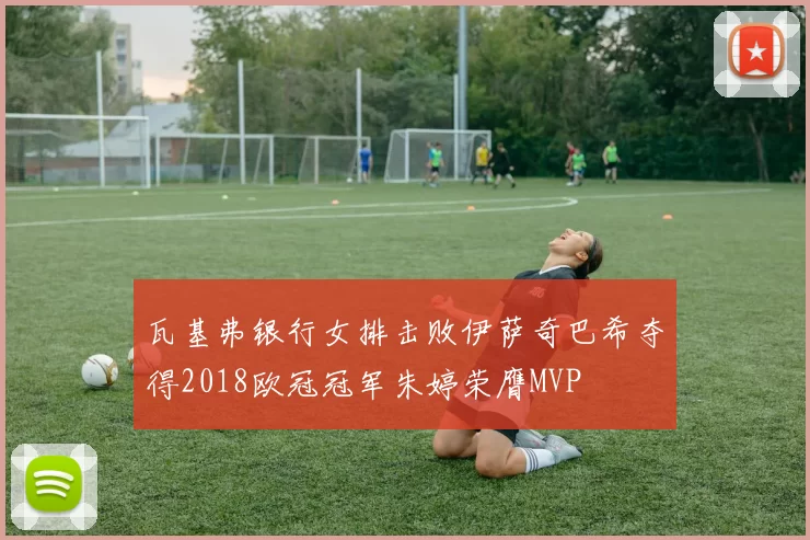 瓦基弗银行女排击败伊萨奇巴希夺得2018欧冠冠军朱婷荣膺MVP