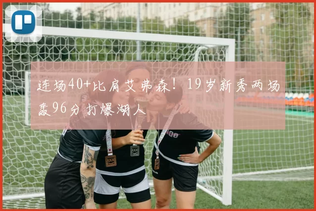 连场40+比肩艾弗森！19岁新秀两场轰96分打爆湖人