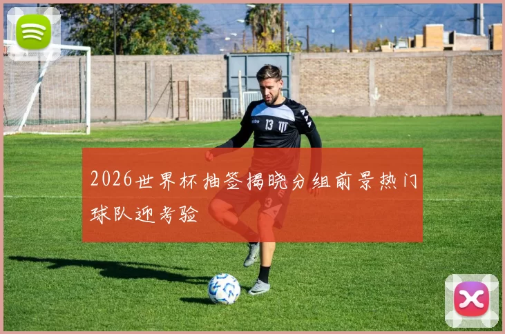 2026世界杯抽签揭晓分组前景热门球队迎考验
