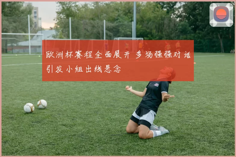 欧洲杯赛程全面展开 多场强强对话引发小组出线悬念