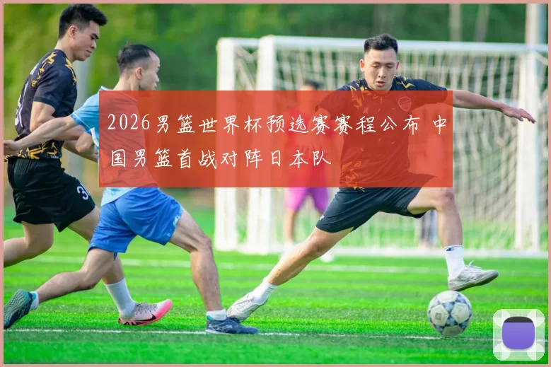 2026男篮世界杯预选赛赛程公布 中国男篮首战对阵日本队