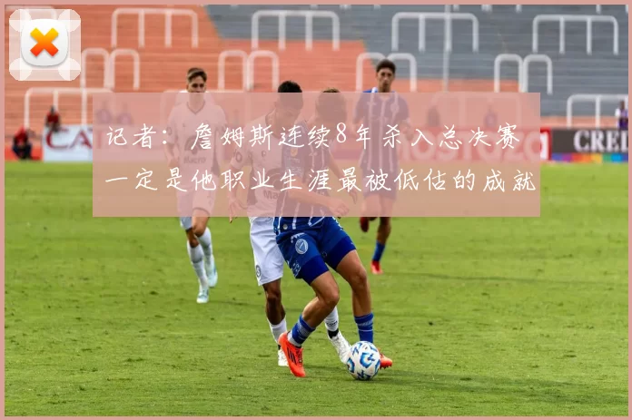 记者：詹姆斯连续8年杀入总决赛 一定是他职业生涯最被低估的成就