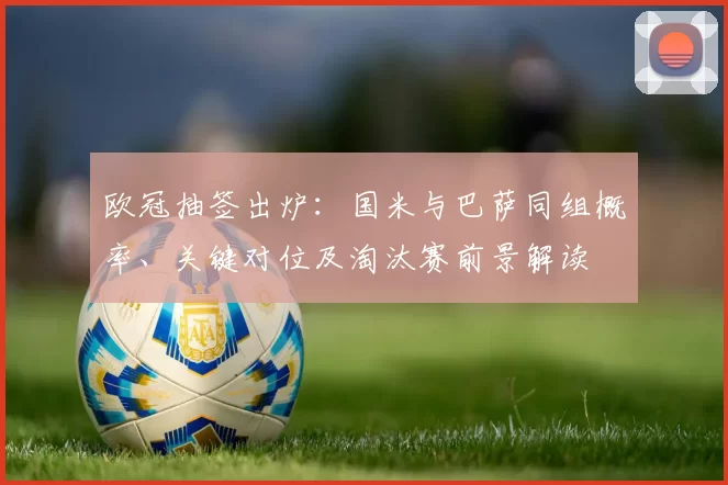 欧冠抽签出炉：国米与巴萨同组概率、关键对位及淘汰赛前景解读