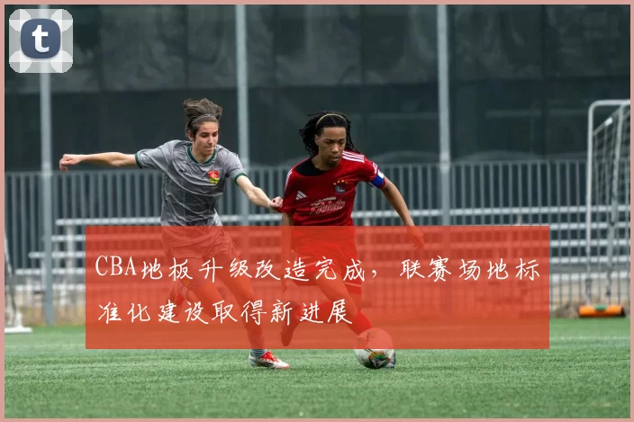 CBA地板升级改造完成，联赛场地标准化建设取得新进展