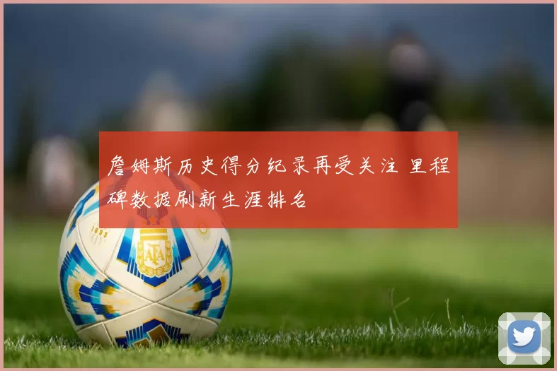 詹姆斯历史得分纪录再受关注 里程碑数据刷新生涯排名