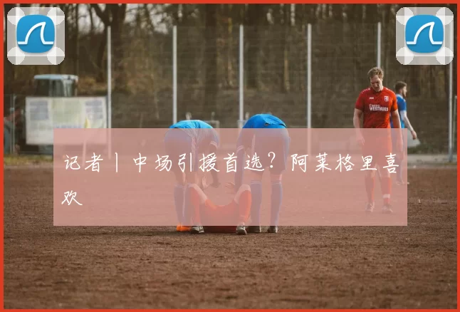 记者丨中场引援首选？阿莱格里喜欢