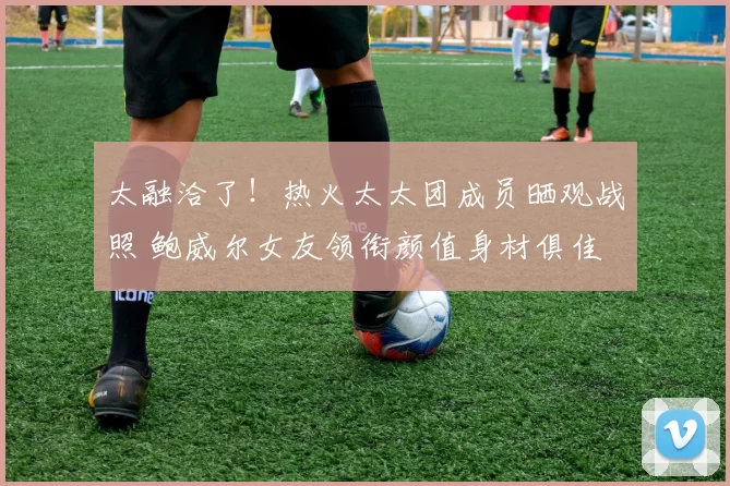 太融洽了！热火太太团成员晒观战照 鲍威尔女友领衔颜值身材俱佳