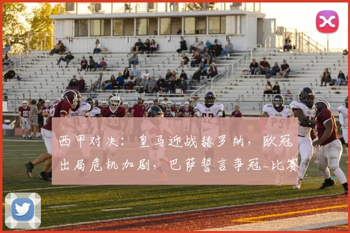 西甲对决:皇马迎战赫罗纳,欧冠出局危机加剧,巴萨誓言争冠_比赛_客场_皇家马德里