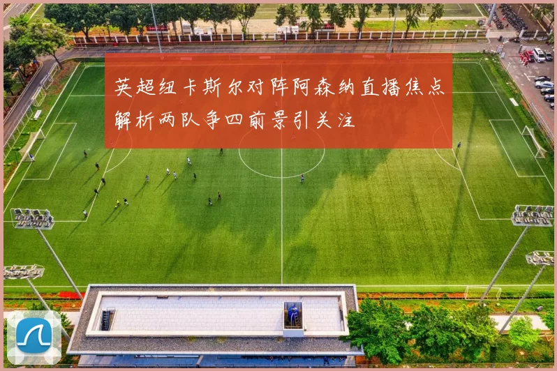 英超纽卡斯尔对阵阿森纳直播焦点解析两队争四前景引关注