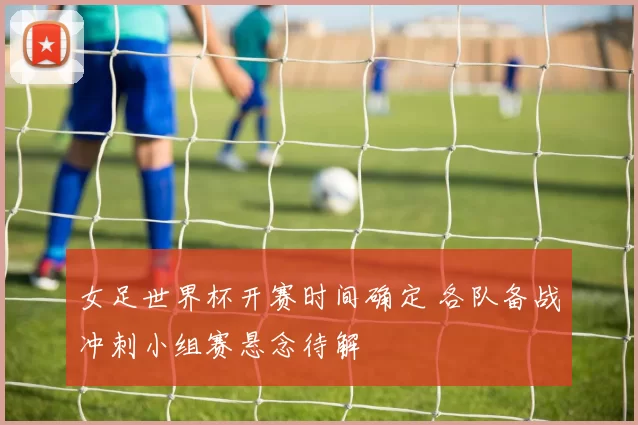 女足世界杯开赛时间确定 各队备战冲刺小组赛悬念待解