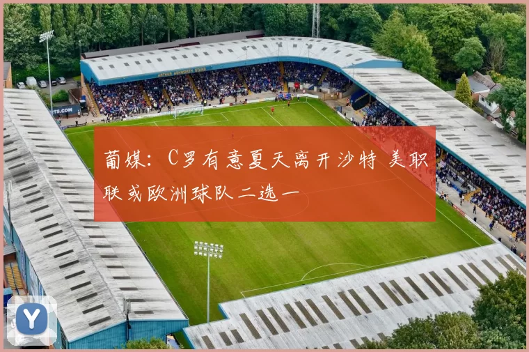 葡媒：C罗有意夏天离开沙特 美职联或欧洲球队二选一