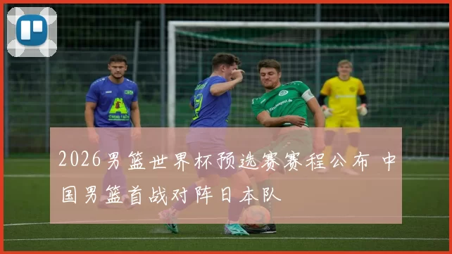 2026男篮世界杯预选赛赛程公布 中国男篮首战对阵日本队