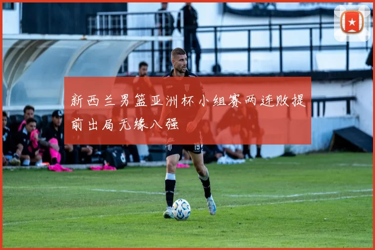 新西兰男篮亚洲杯小组赛两连败提前出局无缘八强