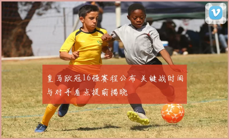 皇马欧冠16强赛程公布 关键战时间与对手看点提前揭晓