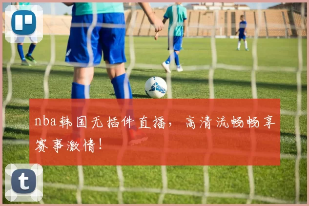 nba韩国无插件直播，高清流畅畅享赛事激情！