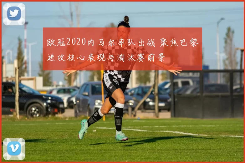 欧冠2020内马尔率队出战 聚焦巴黎进攻核心表现与淘汰赛前景