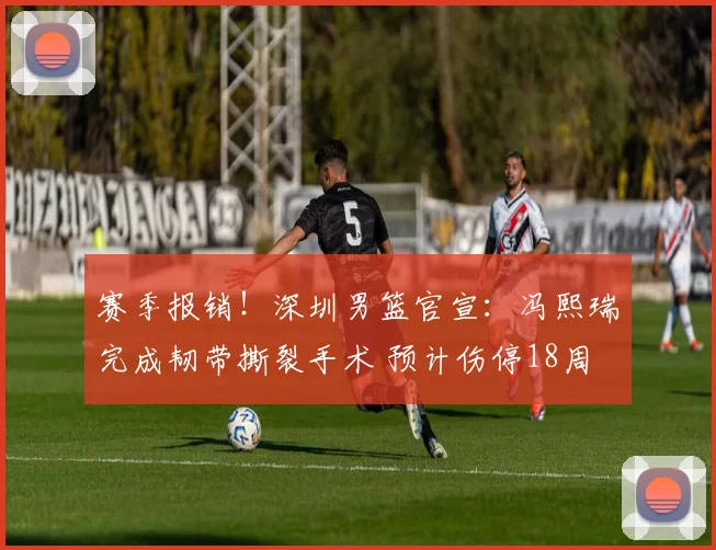 赛季报销！深圳男篮官宣：冯熙瑞完成韧带撕裂手术 预计伤停18周