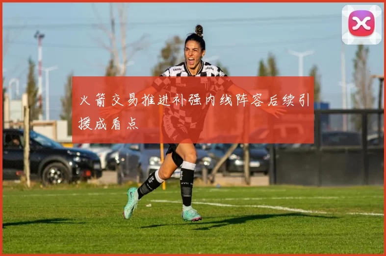 火箭交易推进补强内线阵容后续引援成看点