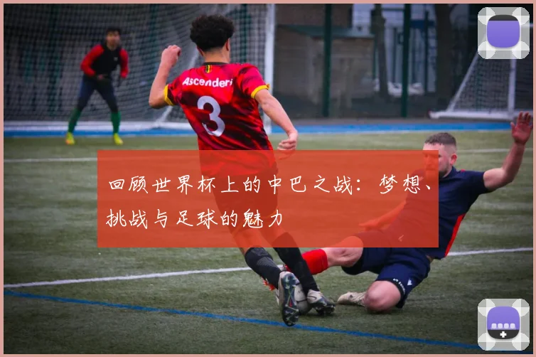 回顾世界杯上的中巴之战：梦想、挑战与足球的魅力